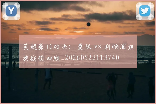 英超豪门对决：曼联 vs 利物浦经典战役回顾_20260523113740