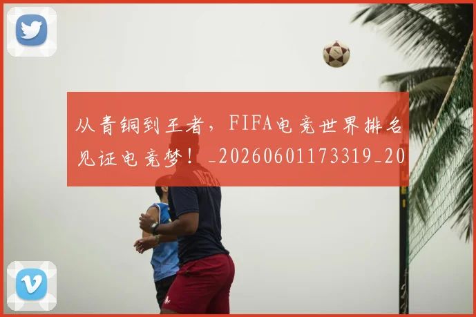 从青铜到王者，FIFA电竞世界排名见证电竞梦！_20260601173319_20260704165055