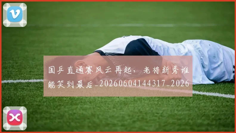 国乒直通赛风云再起,老将新秀谁能笑到最后_20260604144317_20260707013336