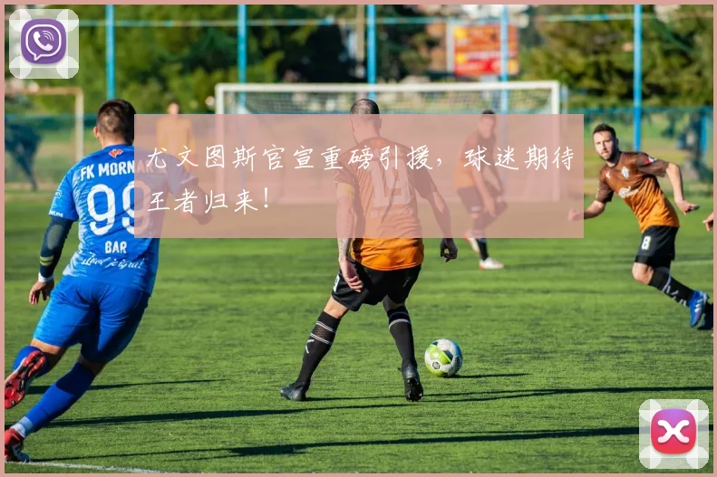 尤文图斯官宣重磅引援,球迷期待王者归来!