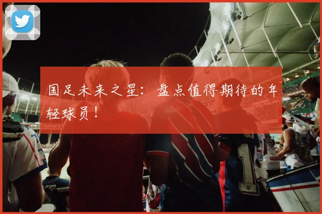 国足未来之星:盘点值得期待的年轻球员!