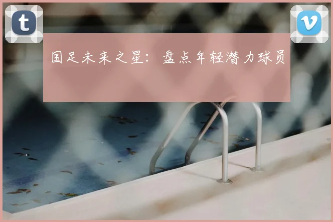 国足未来之星：盘点年轻潜力球员