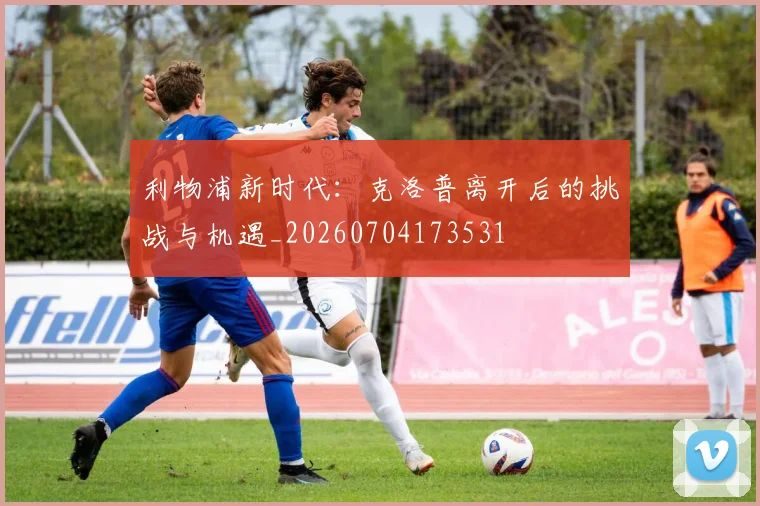 利物浦新时代：克洛普离开后的挑战与机遇_20260704173531
